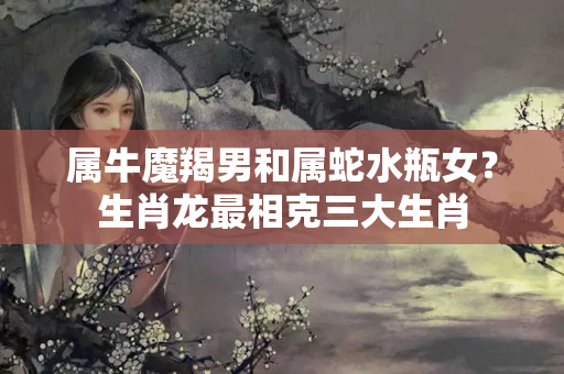 属牛魔羯男和属蛇水瓶女？生肖龙最相克三大生肖