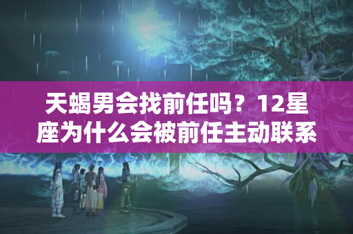 天蝎男会找前任吗？12星座为什么会被前任主动联系，有难言之隐吗？