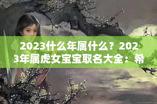 2023什么年属什么？2023年属虎女宝宝取名大全：希望女儿平平安安的名字