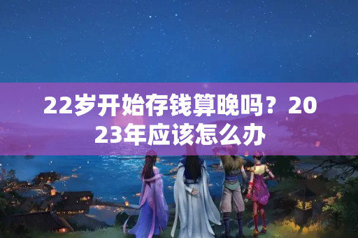 22岁开始存钱算晚吗？2023年应该怎么办