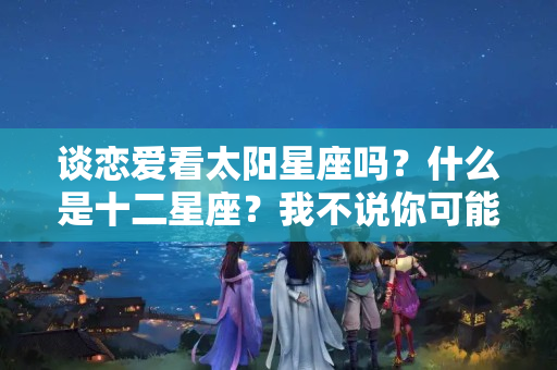 谈恋爱看太阳星座吗？什么是十二星座？我不说你可能不知道