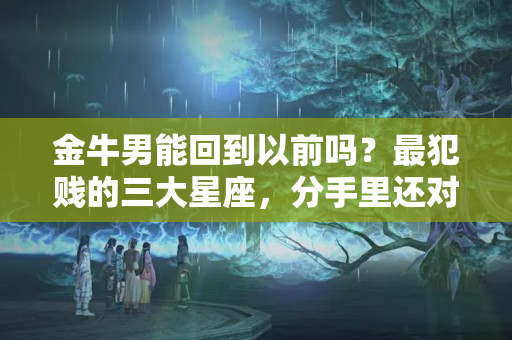 金牛男能回到以前吗？最犯贱的三大星座，分手里还对前任旧情难忘，一心想着破镜重圆