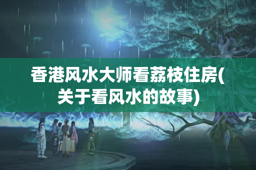 香港风水大师看荔枝住房(关于看风水的故事)