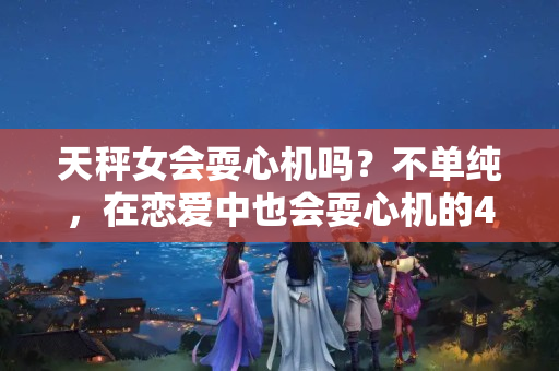 天秤女会耍心机吗？不单纯，在恋爱中也会耍心机的4个星座