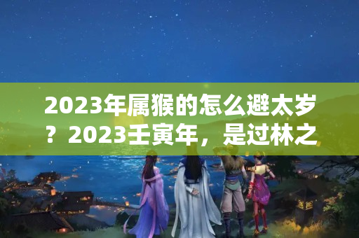 2023年属猴的怎么避太岁？2023壬寅年，是过林之虎，为何属虎之人要扎红？老祖宗有何寓意？