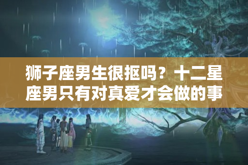 狮子座男生很抠吗？十二星座男只有对真爱才会做的事！确定你敢知道真相吗！