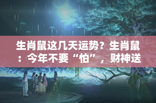 生肖鼠这几天运势？生肖鼠：今年不要“怕”，财神送“财”给你花，接到年底开奔驰