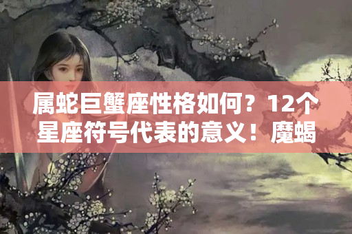 属蛇巨蟹座性格如何？12个星座符号代表的意义！魔蝎座也拥有感性的一面？