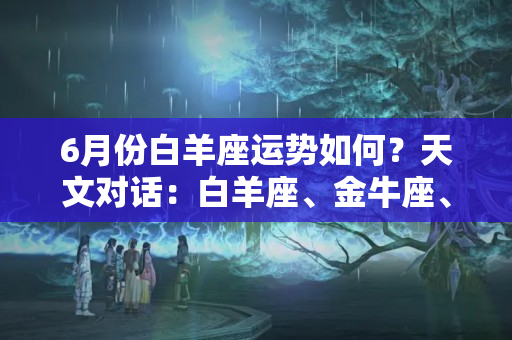 6月份白羊座运势如何？天文对话：白羊座、金牛座、双子座6月份运势