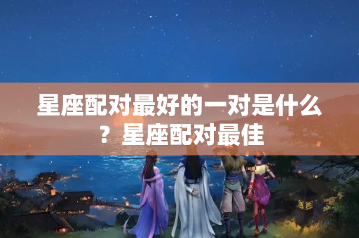 星座配对最好的一对是什么？星座配对最佳