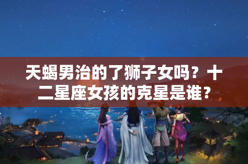 天蝎男治的了狮子女吗？十二星座女孩的克星是谁？