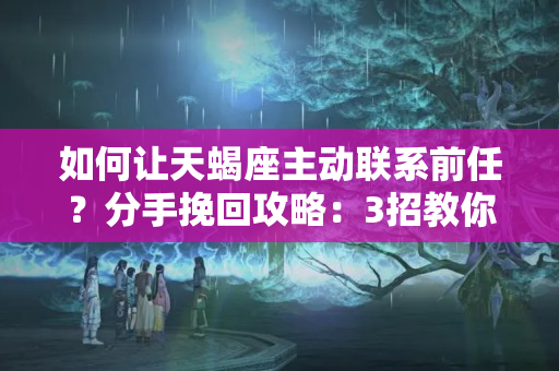 如何让天蝎座主动联系前任？分手挽回攻略：3招教你如何挽回天蝎前男友