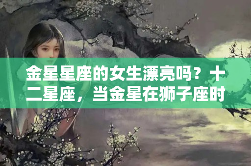 金星星座的女生漂亮吗？十二星座，当金星在狮子座时，爱情生活将会变得更加美好