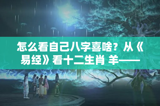 怎么看自己八字喜啥？从《易经》看十二生肖 羊——生辰八字和生命密码