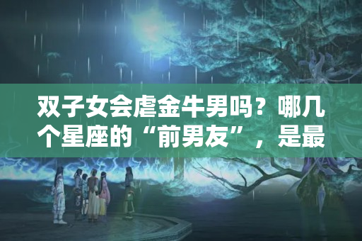 双子女会虐金牛男吗？哪几个星座的“前男友”，是最喜欢纠缠不休，死缠烂打的？