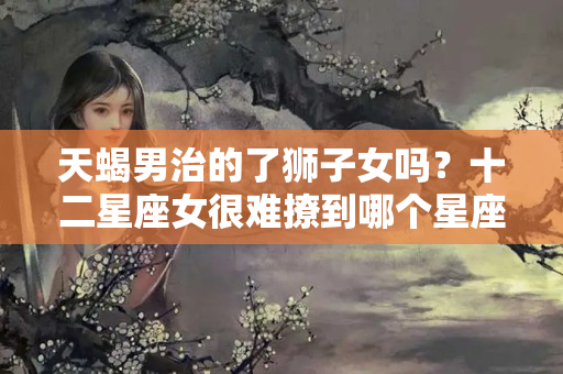 天蝎男治的了狮子女吗？十二星座女很难撩到哪个星座的男生？同情摩羯和天秤