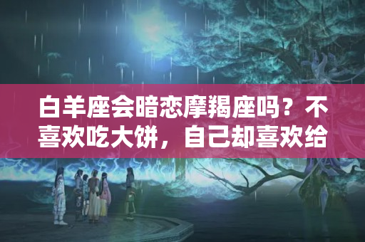 白羊座会暗恋摩羯座吗？不喜欢吃大饼，自己却喜欢给伴侣画饼的四大星座