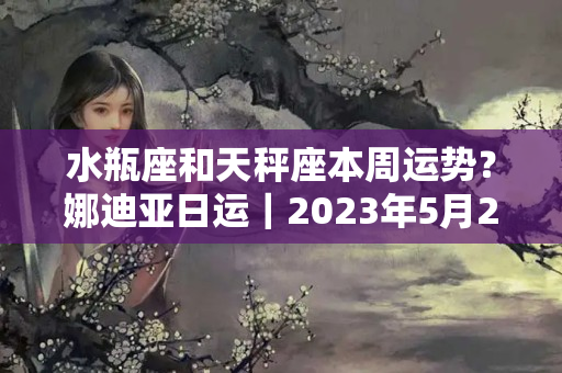 水瓶座和天秤座本周运势？娜迪亚日运｜2023年5月27～29日 周末星座运势