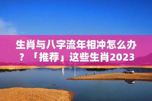 生肖与八字流年相冲怎么办？「推荐」这些生肖2023年犯太岁，却仍有机会发大财！