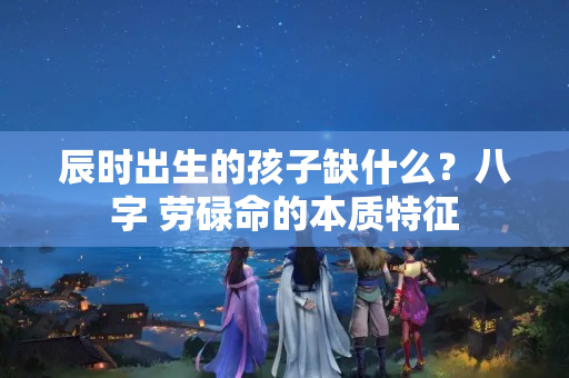 辰时出生的孩子缺什么？八字 劳碌命的本质特征