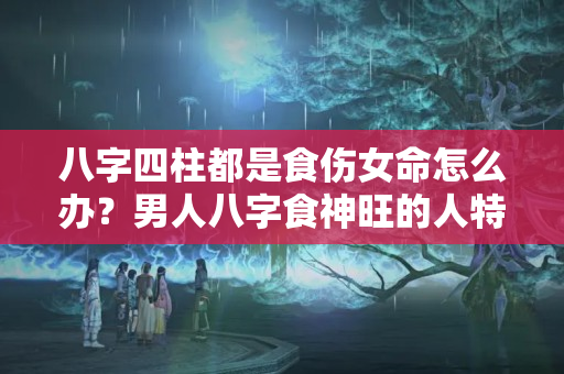 八字四柱都是食伤女命怎么办？男人八字食神旺的人特点