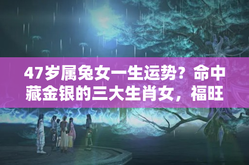 47岁属兔女一生运势？命中藏金银的三大生肖女，福旺三代人，贤惠旺家！