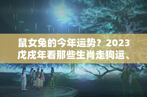 鼠女兔的今年运势？2023戊戌年看那些生肖走狗运、以及本命年的注意十二生肖全年运势