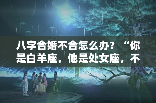 八字合婚不合怎么办？“你是白羊座，他是处女座，不配！”女儿的回应，让亲妈喜笑颜开