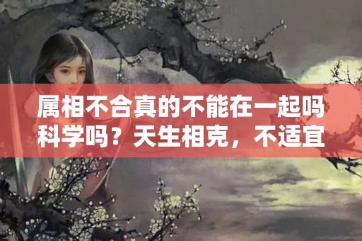 属相不合真的不能在一起吗科学吗？天生相克，不适宜婚配的3组生肖