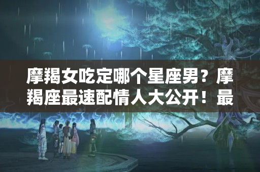 摩羯女吃定哪个星座男？摩羯座最速配情人大公开！最适合摩羯的就是这4个星座！