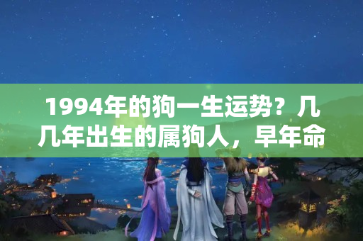 1994年的狗一生运势？几几年出生的属狗人，早年命运多舛，40岁后一帆风顺，吉星高照