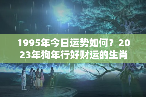 1995年今日运势如何？2023年狗年行好财运的生肖