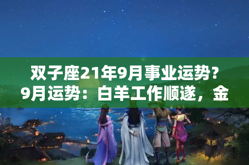 双子座21年9月事业运势？9月运势：白羊工作顺遂，金牛桃花巅峰，双子过分耿直遇口舌