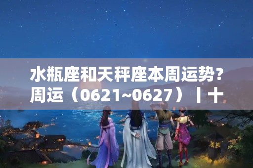 水瓶座和天秤座本周运势？周运（0621~0627）丨十二星座本周运势全解析