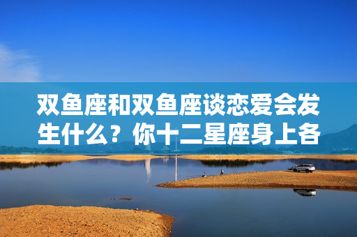 双鱼座和双鱼座谈恋爱会发生什么？你十二星座身上各有什么闪光点么？进来看看吧