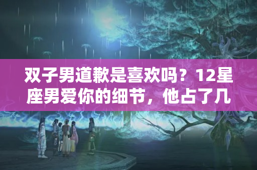 双子男道歉是喜欢吗？12星座男爱你的细节，他占了几个