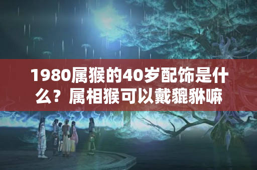 1980属猴的40岁配饰是什么？属相猴可以戴貔貅嘛