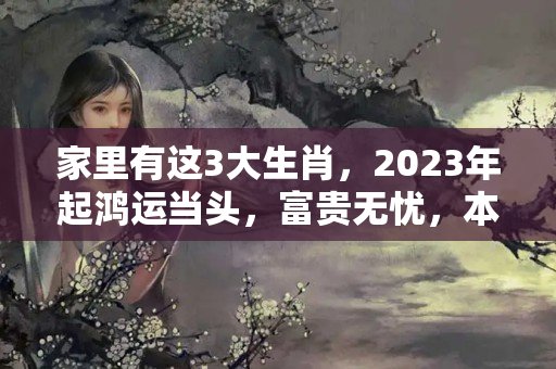 家里有这3大生肖，2023年起鸿运当头，富贵无忧，本命年嫁人生子好不好呢