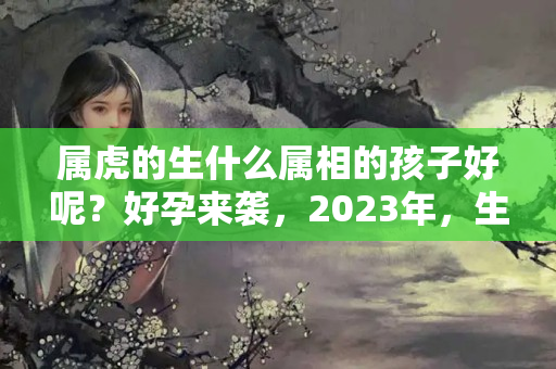 属虎的生什么属相的孩子好呢？好孕来袭，2023年，生儿子，不差钱，生女儿，福气旺的三大生肖