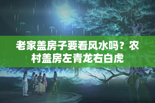 老家盖房子要看风水吗？农村盖房左青龙右白虎