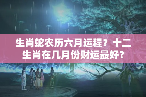 生肖蛇农历六月运程？十二生肖在几月份财运最好？