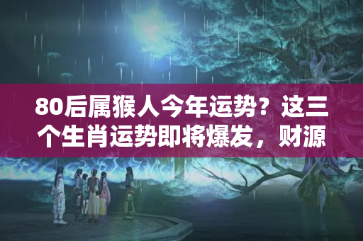 80后属猴人今年运势？这三个生肖运势即将爆发，财源滚滚来！