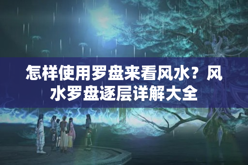 怎样使用罗盘来看风水？风水罗盘逐层详解大全