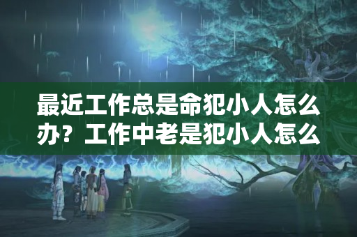 最近工作总是命犯小人怎么办？工作中老是犯小人怎么办呀