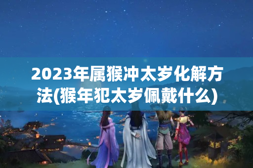 2023年属猴冲太岁化解方法(猴年犯太岁佩戴什么)