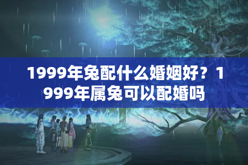 1999年兔配什么婚姻好？1999年属兔可以配婚吗