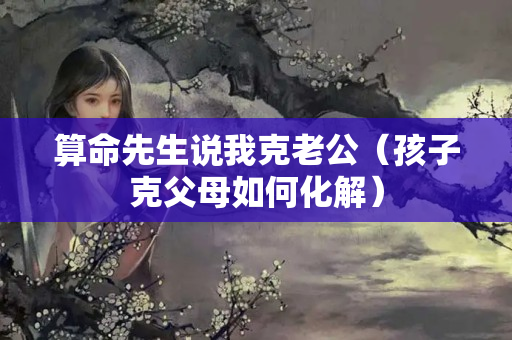 算命先生说我克老公（孩子克父母如何化解）