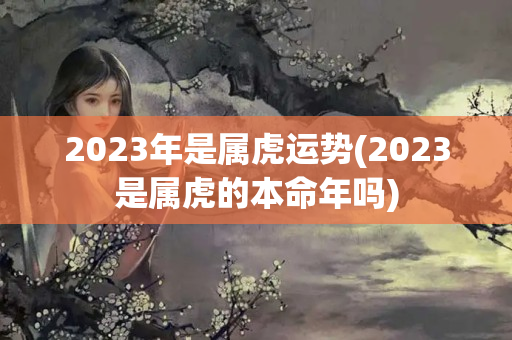 2023年是属虎运势(2023是属虎的本命年吗)