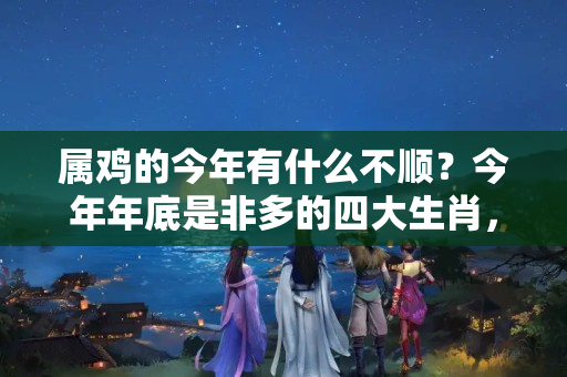 属鸡的今年有什么不顺？今年年底是非多的四大生肖，一定要注意