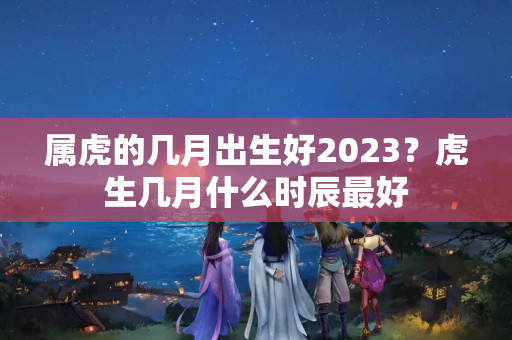 属虎的几月出生好2023？虎生几月什么时辰最好